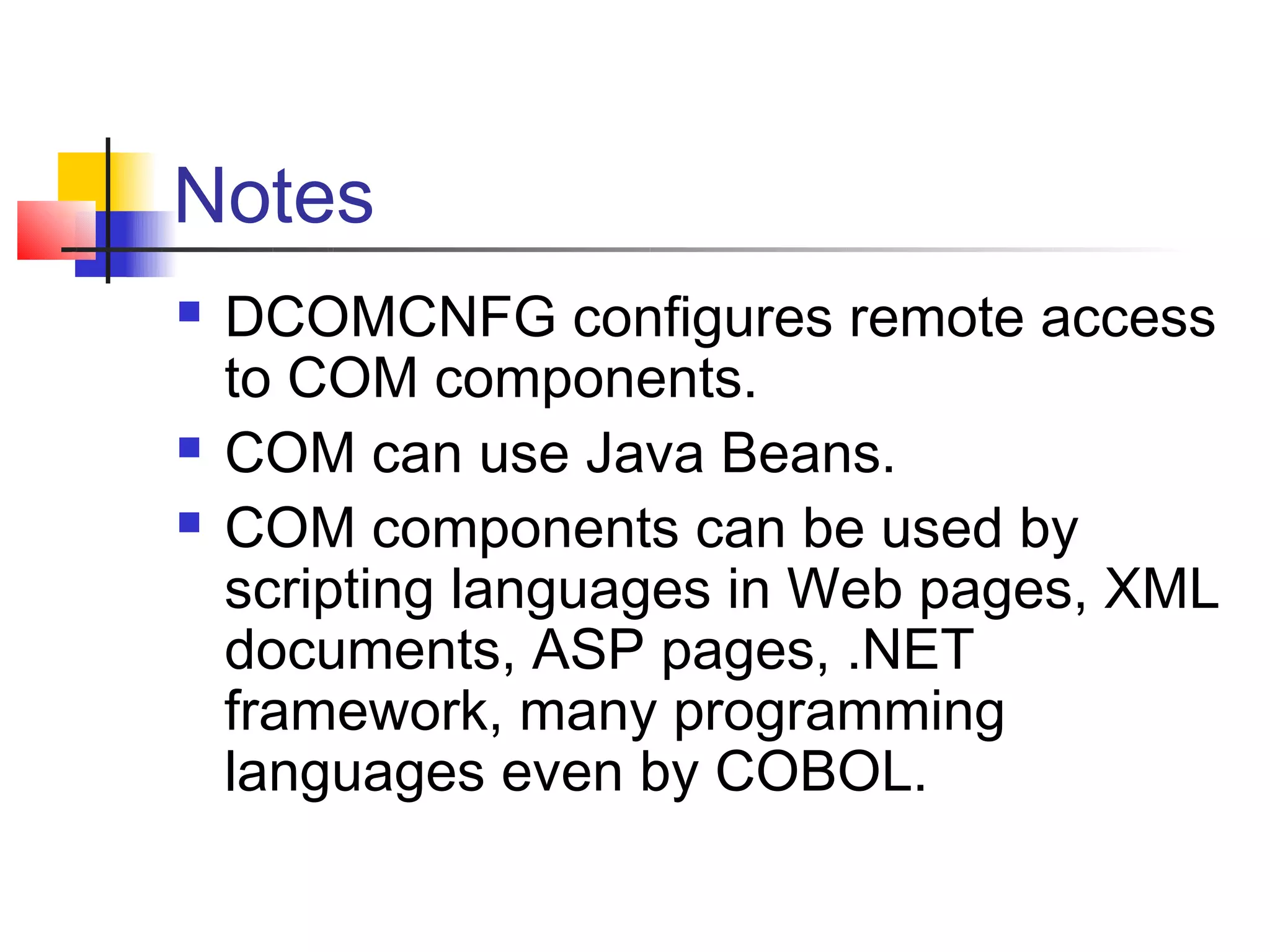 Notes
   DCOMCNFG configures remote access
    to COM components.
   COM can use Java Beans.
   COM components can be used by
    scripting languages in Web pages, XML
    documents, ASP pages, .NET
    framework, many programming
    languages even by COBOL.
 
