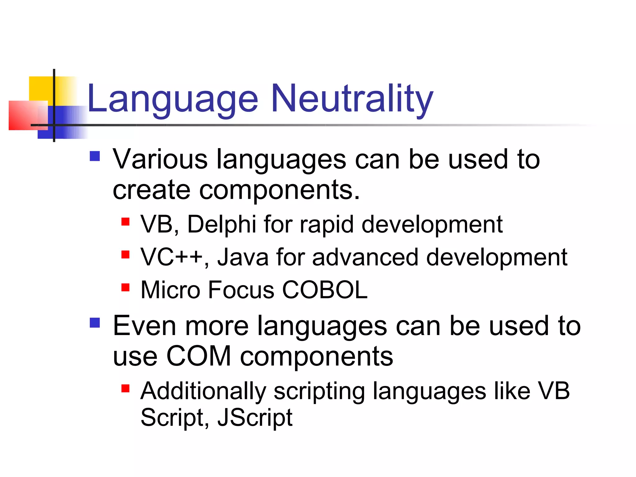 Language Neutrality
   Various languages can be used to
    create components.
       VB, Delphi for rapid development
       VC++, Java for advanced development
       Micro Focus COBOL
   Even more languages can be used to
    use COM components
       Additionally scripting languages like VB
        Script, JScript
 
