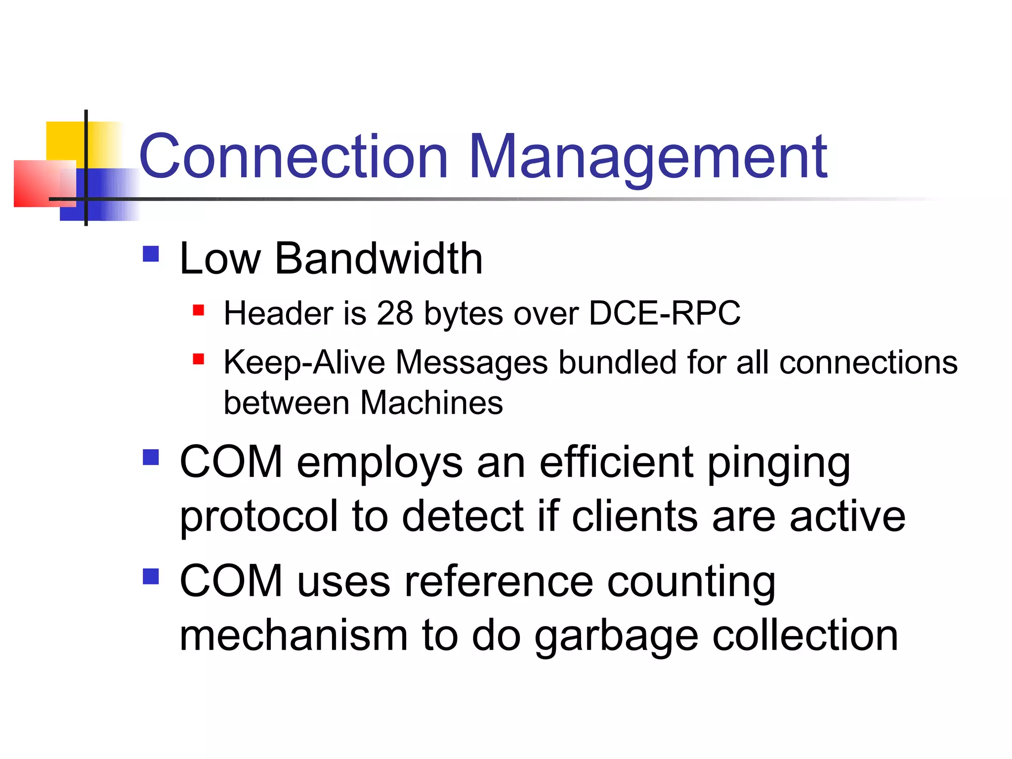Connection Management
   Low Bandwidth
       Header is 28 bytes over DCE-RPC
       Keep-Alive Messages bundled for all connections
        between Machines
   COM employs an efficient pinging
    protocol to detect if clients are active
   COM uses reference counting
    mechanism to do garbage collection
 