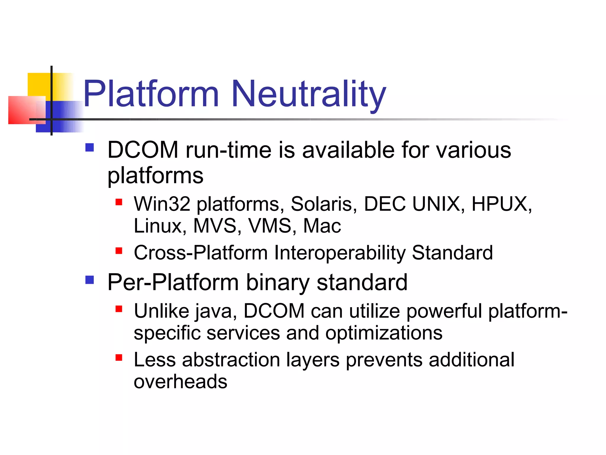 Platform Neutrality
   DCOM run-time is available for various
    platforms
       Win32 platforms, Solaris, DEC UNIX, HPUX,
        Linux, MVS, VMS, Mac
       Cross-Platform Interoperability Standard
   Per-Platform binary standard
       Unlike java, DCOM can utilize powerful platform-
        specific services and optimizations
       Less abstraction layers prevents additional
        overheads
 