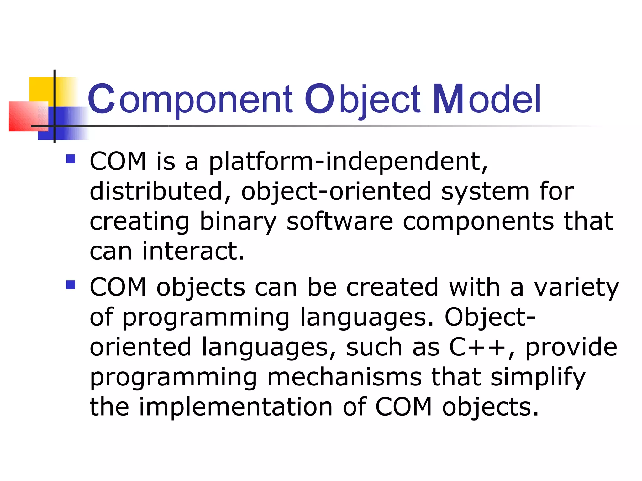 Component Object Model
   COM is a platform-independent,
    distributed, object-oriented system for
    creating binary software components that
    can interact.
   COM objects can be created with a variety
    of programming languages. Object-
    oriented languages, such as C++, provide
    programming mechanisms that simplify
    the implementation of COM objects.
 
