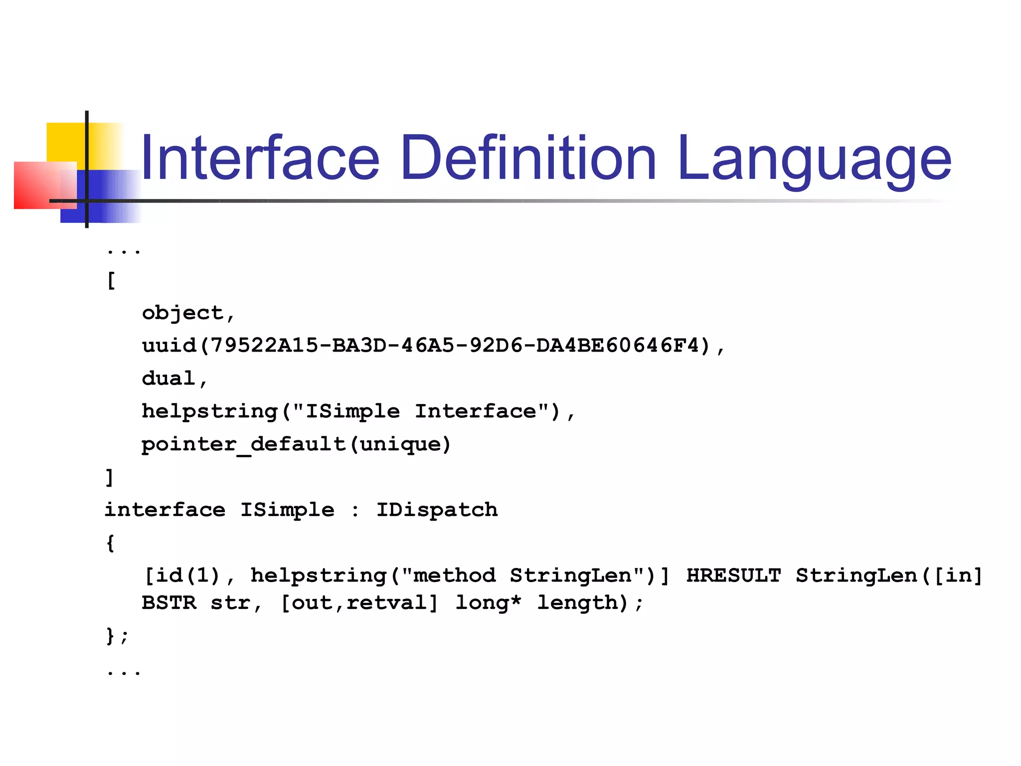 Interface Definition Language
...
[
   object,
   uuid(79522A15-BA3D-46A5-92D6-DA4BE60646F4),
   dual,
   helpstring("ISimple Interface"),
   pointer_default(unique)
]
interface ISimple : IDispatch
{
   [id(1), helpstring("method StringLen")] HRESULT StringLen([in]
   BSTR str, [out,retval] long* length);
};
...
 
