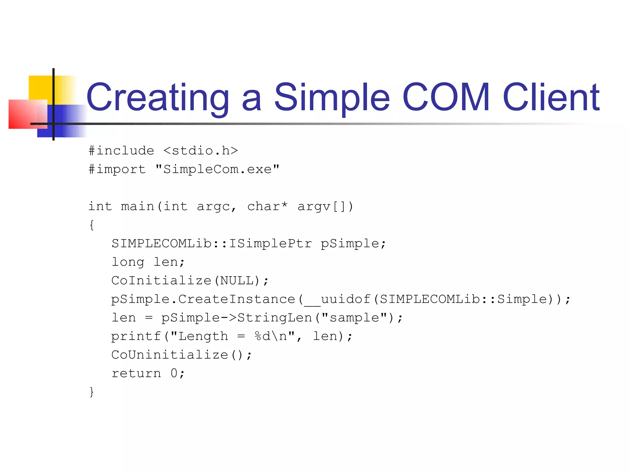 Creating a Simple COM Client
#include <stdio.h>
#import "SimpleCom.exe"

int main(int argc, char* argv[])
{
   SIMPLECOMLib::ISimplePtr pSimple;
   long len;
   CoInitialize(NULL);
   pSimple.CreateInstance(__uuidof(SIMPLECOMLib::Simple));
   len = pSimple->StringLen("sample");
   printf("Length = %dn", len);
   CoUninitialize();
   return 0;
}
 