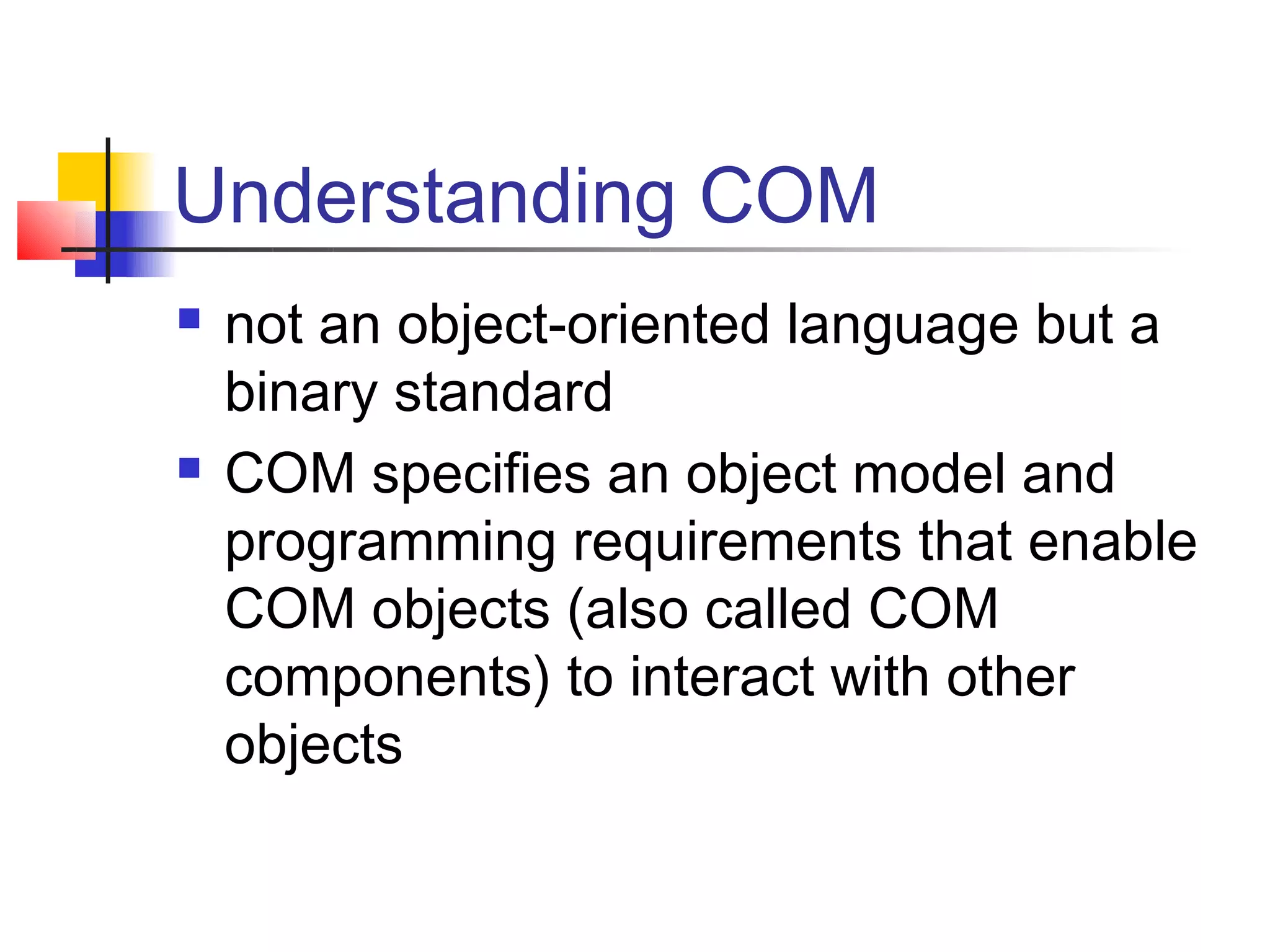 Understanding COM
   not an object-oriented language but a
    binary standard
   COM specifies an object model and
    programming requirements that enable
    COM objects (also called COM
    components) to interact with other
    objects
 