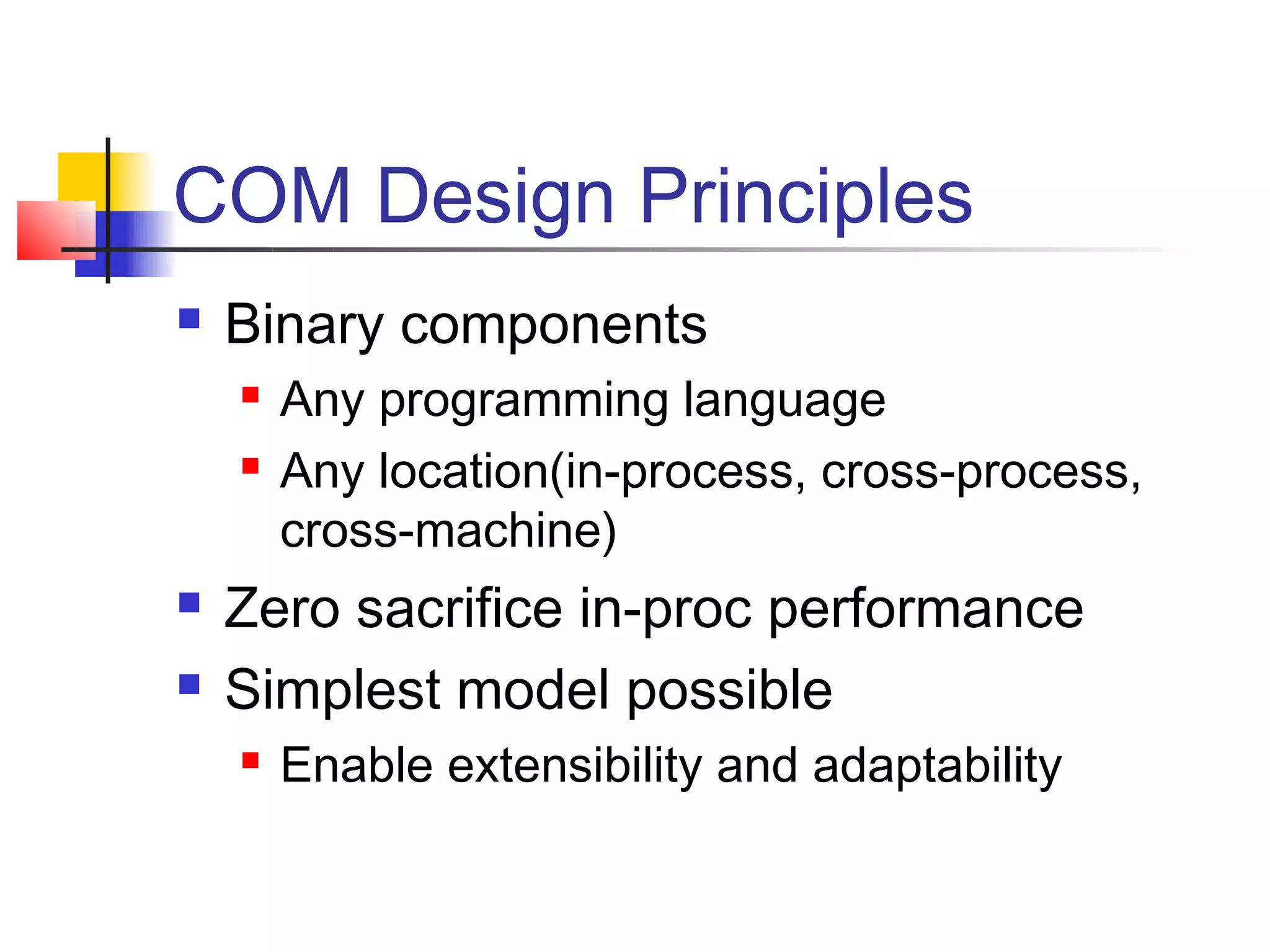 COM Design Principles
   Binary components
       Any programming language
       Any location(in-process, cross-process,
        cross-machine)
   Zero sacrifice in-proc performance
   Simplest model possible
       Enable extensibility and adaptability
 