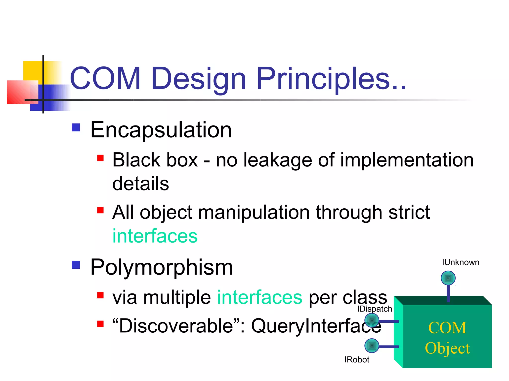 COM Design Principles..
   Encapsulation
       Black box - no leakage of implementation
        details
       All object manipulation through strict
        interfaces
   Polymorphism                                    IUnknown



       via multiple interfaces per class
                                      IDispatch
       “Discoverable”: QueryInterface            COM
                                                  Object
                                        IRobot
 