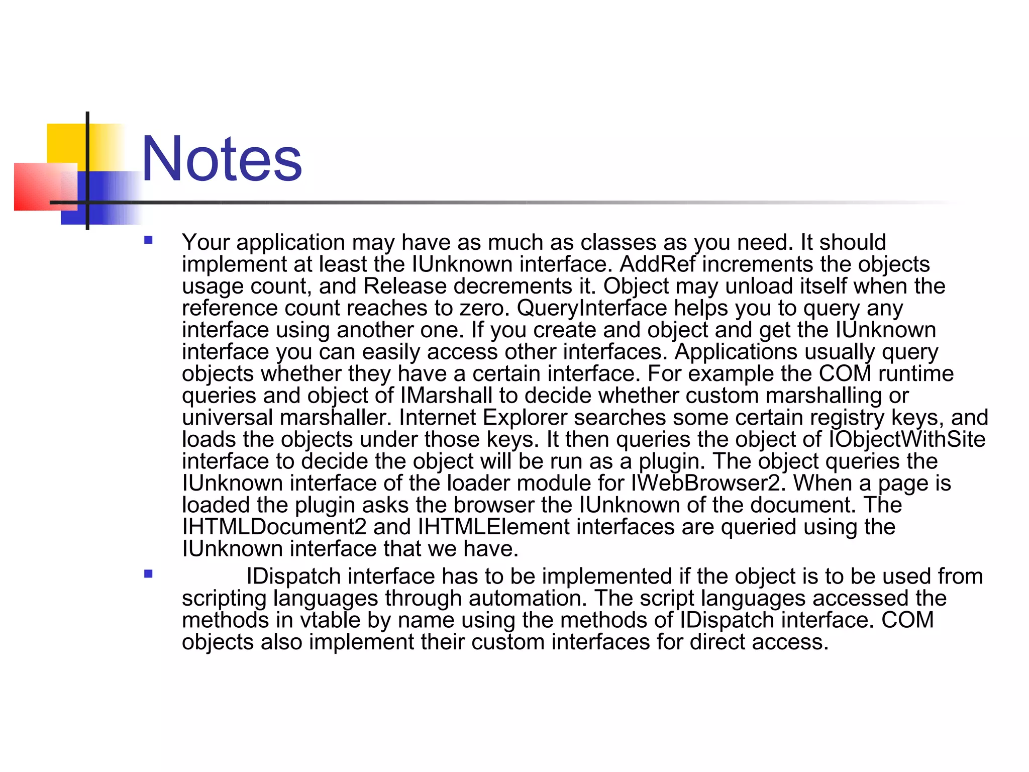 Notes
   Your application may have as much as classes as you need. It should
    implement at least the IUnknown interface. AddRef increments the objects
    usage count, and Release decrements it. Object may unload itself when the
    reference count reaches to zero. QueryInterface helps you to query any
    interface using another one. If you create and object and get the IUnknown
    interface you can easily access other interfaces. Applications usually query
    objects whether they have a certain interface. For example the COM runtime
    queries and object of IMarshall to decide whether custom marshalling or
    universal marshaller. Internet Explorer searches some certain registry keys, and
    loads the objects under those keys. It then queries the object of IObjectWithSite
    interface to decide the object will be run as a plugin. The object queries the
    IUnknown interface of the loader module for IWebBrowser2. When a page is
    loaded the plugin asks the browser the IUnknown of the document. The
    IHTMLDocument2 and IHTMLElement interfaces are queried using the
    IUnknown interface that we have.
          IDispatch interface has to be implemented if the object is to be used from
    scripting languages through automation. The script languages accessed the
    methods in vtable by name using the methods of IDispatch interface. COM
    objects also implement their custom interfaces for direct access.
 