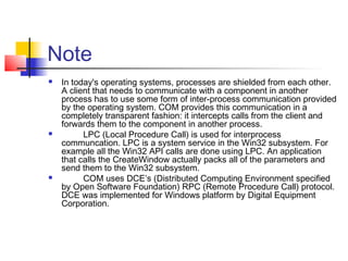 Note
   In today's operating systems, processes are shielded from each other.
    A client that needs to communicate with a component in another
    process has to use some form of inter-process communication provided
    by the operating system. COM provides this communication in a
    completely transparent fashion: it intercepts calls from the client and
    forwards them to the component in another process.
         LPC (Local Procedure Call) is used for interprocess
    communcation. LPC is a system service in the Win32 subsystem. For
    example all the Win32 API calls are done using LPC. An application
    that calls the CreateWindow actually packs all of the parameters and
    send them to the Win32 subsystem.
         COM uses DCE’s (Distributed Computing Environment specified
    by Open Software Foundation) RPC (Remote Procedure Call) protocol.
    DCE was implemented for Windows platform by Digital Equipment
    Corporation.
 