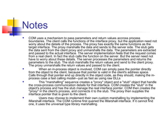 Notes
   COM uses a mechanism to pass parameters and return values accross process
    boundaries. The client calls the functions of the interface proxy, but the application need not
    worry about the details of the process. The proxy has exactly the same functions as the
    target interface. The proxy marshalls the data and sends to the server side. The stub gets
    the data sent from the client proxy and unmarshalls the data. The parameters are extracted
    and passed to the actual interface. The server implementation feels that the request comes
    from a real client. In fact the stub calls the function on the server. But the server need not
    have to worry about these details. The server processes the parameters and returns the
    parameters to the stub. The stub marshalls the return values and send to the client proxy.
    The proxy unmarshalls the return values and passed to the client.
           When an in-process object is involved, COM can simply pass the pointer directly
    from the object to the client, because that pointer is valid in the client's address space.
    Calls through that pointer end up directly in the object code, as they should, making the in-
    process case a fast calling model—just as fast as using raw DLLs
           This "marshalling" sequence creates a "proxy" object and a "stub" object that handle
    the cross-process communication details for that interface. COM creates the "stub" in the
    object's process and has the stub manage the real interface pointer. COM then creates the
    "proxy" in the client's process, and connects it to the stub. The proxy then supplies the
    interface pointer that is given to the client.
           Users may choose to implement their own custom marshalling by implementing the
    IMarshall interface. The COM runtime first queried the IMarshall interface. If it cannot find
    one, it uses the universal type library marshalling.
 