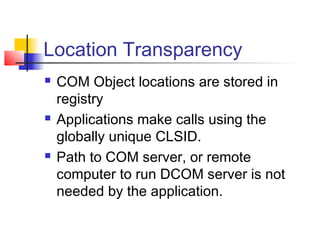 Location Transparency
   COM Object locations are stored in
    registry
   Applications make calls using the
    globally unique CLSID.
   Path to COM server, or remote
    computer to run DCOM server is not
    needed by the application.
 