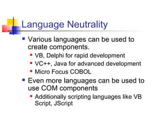 Language Neutrality
   Various languages can be used to
    create components.
       VB, Delphi for rapid development
       VC++, Java for advanced development
       Micro Focus COBOL
   Even more languages can be used to
    use COM components
       Additionally scripting languages like VB
        Script, JScript
 