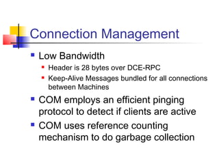 Connection Management
   Low Bandwidth
       Header is 28 bytes over DCE-RPC
       Keep-Alive Messages bundled for all connections
        between Machines
   COM employs an efficient pinging
    protocol to detect if clients are active
   COM uses reference counting
    mechanism to do garbage collection
 