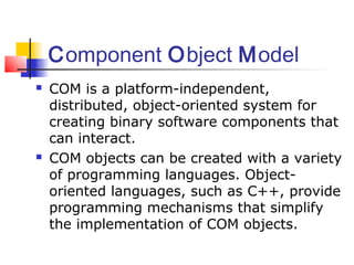 Component Object Model
   COM is a platform-independent,
    distributed, object-oriented system for
    creating binary software components that
    can interact.
   COM objects can be created with a variety
    of programming languages. Object-
    oriented languages, such as C++, provide
    programming mechanisms that simplify
    the implementation of COM objects.
 