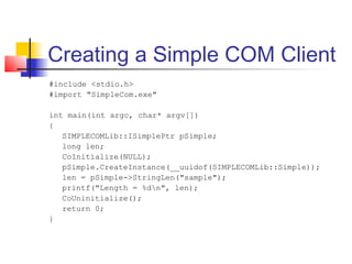 Creating a Simple COM Client
#include <stdio.h>
#import "SimpleCom.exe"

int main(int argc, char* argv[])
{
   SIMPLECOMLib::ISimplePtr pSimple;
   long len;
   CoInitialize(NULL);
   pSimple.CreateInstance(__uuidof(SIMPLECOMLib::Simple));
   len = pSimple->StringLen("sample");
   printf("Length = %dn", len);
   CoUninitialize();
   return 0;
}
 