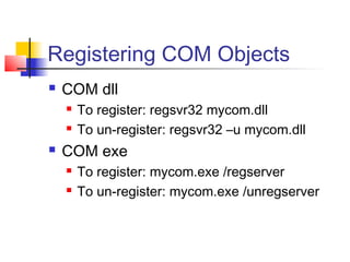 Registering COM Objects
   COM dll
       To register: regsvr32 mycom.dll
       To un-register: regsvr32 –u mycom.dll
   COM exe
       To register: mycom.exe /regserver
       To un-register: mycom.exe /unregserver
 