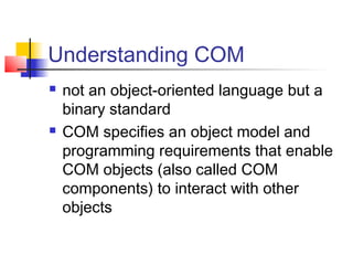 Understanding COM
   not an object-oriented language but a
    binary standard
   COM specifies an object model and
    programming requirements that enable
    COM objects (also called COM
    components) to interact with other
    objects
 