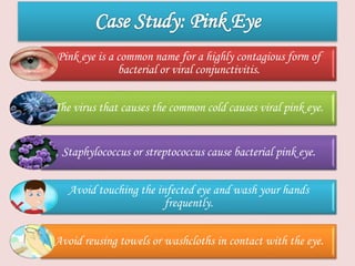 Pink eye is a common name for a highly contagious form of
bacterial or viral conjunctivitis.
The virus that causes the common cold causes viral pink eye.
Staphylococcus or streptococcus cause bacterial pink eye.
Avoid touching the infected eye and wash your hands
frequently.
Avoid reusing towels or washcloths in contact with the eye.
 