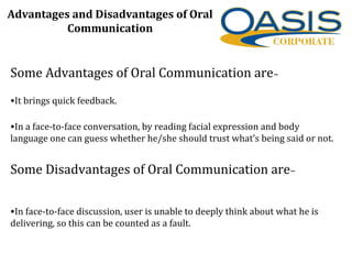 Some Advantages of Oral Communication are–
•It brings quick feedback.
•In a face-to-face conversation, by reading facial expression and body
language one can guess whether he/she should trust what’s being said or not.
Some Disadvantages of Oral Communication are–
•In face-to-face discussion, user is unable to deeply think about what he is
delivering, so this can be counted as a fault.
Advantages and Disadvantages of Oral
Communication
 