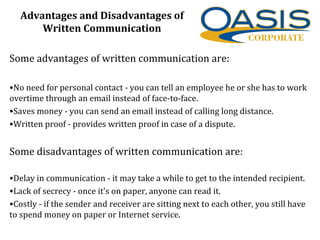 Advantages and Disadvantages of
Written Communication
Some advantages of written communication are:
•No need for personal contact - you can tell an employee he or she has to work
overtime through an email instead of face-to-face.
•Saves money - you can send an email instead of calling long distance.
•Written proof - provides written proof in case of a dispute.
Some disadvantages of written communication are:
•Delay in communication - it may take a while to get to the intended recipient.
•Lack of secrecy - once it's on paper, anyone can read it.
•Costly - if the sender and receiver are sitting next to each other, you still have
to spend money on paper or Internet service.
 