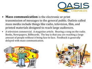 • Mass communication is the electronic or print
transmission of messages to the general public. Outlets called
mass media include things like radio, television, film, and
printed materials designed to reach large audiences.
• A television commercial. A magazine article. Hearing a song on the radio.
Books, Newspapers, Billboards. The key is that you are reaching a large
amount of people without it being face to face. Feedback is generally
delayed with mass communication.
 