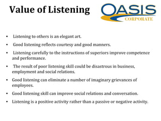 Value of Listening
• Listening to others is an elegant art.
• Good listening reflects courtesy and good manners.
• Listening carefully to the instructions of superiors improve competence
and performance.
• The result of poor listening skill could be disastrous in business,
employment and social relations.
• Good listening can eliminate a number of imaginary grievances of
employees.
• Good listening skill can improve social relations and conversation.
• Listening is a positive activity rather than a passive or negative activity.
 