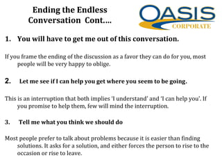 Ending the Endless
Conversation Cont.…
1. You will have to get me out of this conversation.
If you frame the ending of the discussion as a favor they can do for you, most
people will be very happy to oblige.
2. Let me see if I can help you get where you seem to be going.
This is an interruption that both implies ‘I understand’ and ‘I can help you’. If
you promise to help them, few will mind the interruption.
3. Tell me what you think we should do
Most people prefer to talk about problems because it is easier than finding
solutions. It asks for a solution, and either forces the person to rise to the
occasion or rise to leave.
 