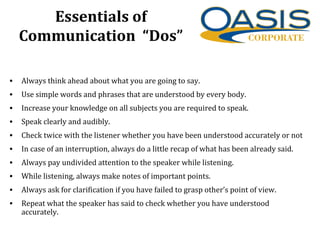 Essentials of
Communication “Dos”
• Always think ahead about what you are going to say.
• Use simple words and phrases that are understood by every body.
• Increase your knowledge on all subjects you are required to speak.
• Speak clearly and audibly.
• Check twice with the listener whether you have been understood accurately or not
• In case of an interruption, always do a little recap of what has been already said.
• Always pay undivided attention to the speaker while listening.
• While listening, always make notes of important points.
• Always ask for clarification if you have failed to grasp other’s point of view.
• Repeat what the speaker has said to check whether you have understood
accurately.
 