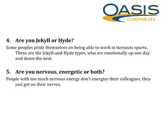 4. Are you Jekyll or Hyde?
Some peoples pride themselves on being able to work in turnouts spurts.
These are the Jekyll-and-Hyde types, who are emotionally up one day
and down the next.
5. Are you nervous, energetic or both?
People with too much nervous energy don’t energize their colleagues, they
just get on their nerves.
 
