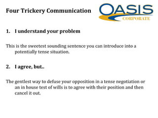 Four Trickery Communication
1. I understand your problem
This is the sweetest sounding sentence you can introduce into a
potentially tense situation.
2. I agree, but..
The gentlest way to defuse your opposition in a tense negotiation or
an in house test of wills is to agree with their position and then
cancel it out.
 