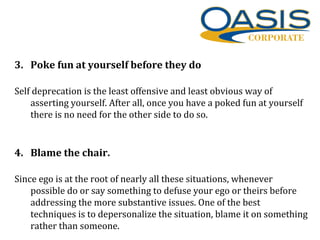 3. Poke fun at yourself before they do
Self deprecation is the least offensive and least obvious way of
asserting yourself. After all, once you have a poked fun at yourself
there is no need for the other side to do so.
4. Blame the chair.
Since ego is at the root of nearly all these situations, whenever
possible do or say something to defuse your ego or theirs before
addressing the more substantive issues. One of the best
techniques is to depersonalize the situation, blame it on something
rather than someone.
 