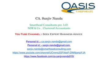 CA. Sanjiv Nanda
Smarthead Consultants pvt. LtD.
NDR & Co. , Chartered Accountants
You Tube Channel :- Seek Expert Business Advice
Personal Id :- ca.sanjiv.nanda@gmail.com
Personal id ;- sanjiv.nanda@gmail.com
sanjiv.nanda@smartheadconsulting.com
https://www.youtube.com/channel/UCmmx2GFXeoF-DNtNjwnpYJA
https://www.facebook.com/ca.sanjivnanda919/
 
