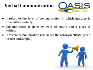 Verbal Communication
• It refers to the form of communication in which message is
transmitted verbally.
• Communication is done by word of mouth and a piece of
writing.
• In verbal communication remember the acronym “KISS”
KISS” (keep
it short and simple).
 