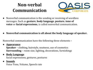 Non-verbal
Communication
• Nonverbal communication is the sending or receiving of wordless
messages. Such as gesture, body language, posture, tone of
voice or facial expressions, is called nonverbal communication.
• Nonverbal communication is all about the body language of speaker.
Nonverbal communication have the following three elements –
• Appearance
Speaker – clothing, hairstyle, neatness, use of cosmetics
Surrounding – room size, lighting, decorations, furnishings
• Body Language
facial expressions, gestures, postures
• Sounds
Voice Tone, Volume, Speech rate
 