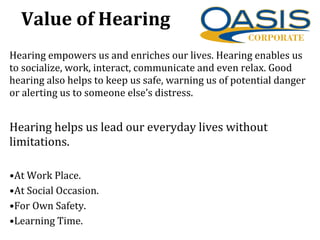Hearing empowers us and enriches our lives. Hearing enables us
to socialize, work, interact, communicate and even relax. Good
hearing also helps to keep us safe, warning us of potential danger
or alerting us to someone else’s distress.
Hearing helps us lead our everyday lives without
limitations.
•At Work Place.
•At Social Occasion.
•For Own Safety.
•Learning Time.
Value of Hearing
 