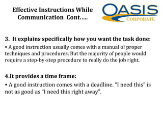 Effective Instructions While
Communication Cont.….
3. It explains specifically how you want the task done:
• A good instruction usually comes with a manual of proper
techniques and procedures. But the majority of people would
require a step-by-step procedure to really do the job right.
4.It provides a time frame:
• A good instruction comes with a deadline. “I need this” is
not as good as “I need this right away”.
 