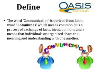 Define
• The word ‘Communication’ is derived from Latin
word “Communes’ which means common. It is a
process of exchange of facts, ideas, opinions and a
means that individuals or organized share the
meaning and understanding with one another.
 