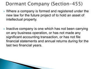  Where a company is formed and registered under the
new law for the future project of to hold an asset of
intellectual property.
 Inactive company is one which has not been carrying
on any business operation, or has not made any
significant accounting transaction, or has not file
financial statements and annual returns during for the
last two financial years.
 