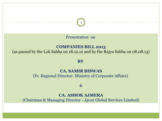 1

Presentation on
COMPANIES BILL 2013
(as passed by the Lok Sabha on 18.12.12 and by the Rajya Sabha on 08.08.13)
BY
CA. SAMIR BISWAS
(Fr. Regional Director- Ministry of Corporate Affairs)
&
CA. ASHOK AJMERA
(Chairman & Managing Director - Ajcon Global Services Limited)

 