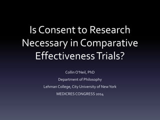 Is Consent to Research 
Necessary in Comparative 
Effectiveness Trials? 
Collin O’Neil, PhD 
Department of Philosophy 
Lehman College, City University of New York 
MEDICRES CONGRESS 2014 
 