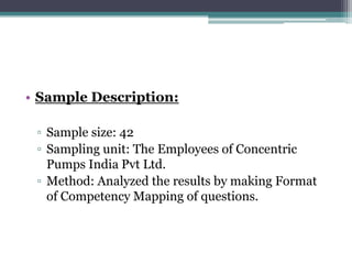• Sample Description:

 ▫ Sample size: 42
 ▫ Sampling unit: The Employees of Concentric
   Pumps India Pvt Ltd.
 ▫ Method: Analyzed the results by making Format
   of Competency Mapping of questions.
 