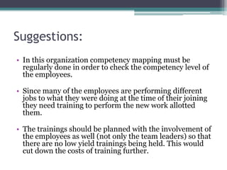 Suggestions:
• In this organization competency mapping must be
  regularly done in order to check the competency level of
  the employees.

• Since many of the employees are performing different
  jobs to what they were doing at the time of their joining
  they need training to perform the new work allotted
  them.

• The trainings should be planned with the involvement of
  the employees as well (not only the team leaders) so that
  there are no low yield trainings being held. This would
  cut down the costs of training further.
 