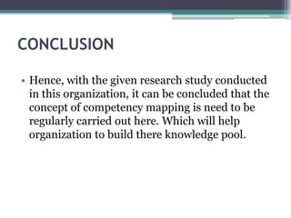 CONCLUSION

• Hence, with the given research study conducted
  in this organization, it can be concluded that the
  concept of competency mapping is need to be
  regularly carried out here. Which will help
  organization to build there knowledge pool.
 
