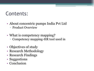 Contents:
• About concentric pumps India Pvt Ltd
    ▫ Product Overview

• What is competency mapping?
    ▫ Competency mapping-HR tool used in

•   Objectives of study
•   Research Methodology
•   Research Findings
•   Suggestions
•   Conclusion
 