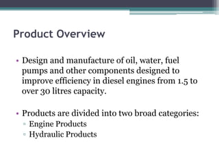Product Overview

• Design and manufacture of oil, water, fuel
  pumps and other components designed to
  improve efficiency in diesel engines from 1.5 to
  over 30 litres capacity.

• Products are divided into two broad categories:
 ▫ Engine Products
 ▫ Hydraulic Products
 