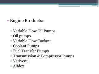 • Engine Products:

 ▫   Variable Flow Oil Pumps
 ▫   Oil pumps
 ▫   Variable Flow Coolant
 ▫   Coolant Pumps
 ▫   Fuel Transfer Pumps
 ▫   Transmission & Compressor Pumps
 ▫   Varivent
 ▫   Alfdex
 