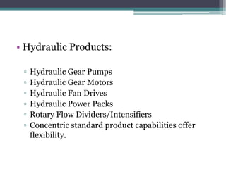 • Hydraulic Products:

 ▫   Hydraulic Gear Pumps
 ▫   Hydraulic Gear Motors
 ▫   Hydraulic Fan Drives
 ▫   Hydraulic Power Packs
 ▫   Rotary Flow Dividers/Intensifiers
 ▫   Concentric standard product capabilities offer
     flexibility.
 