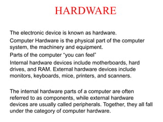 HARDWARE
The electronic device is known as hardware.
Computer Hardware is the physical part of the computer
system, the machinery and equipment.
Parts of the computer “you can feel”
Internal hardware devices include motherboards, hard
drives, and RAM. External hardware devices include
monitors, keyboards, mice, printers, and scanners.
The internal hardware parts of a computer are often
referred to as components, while external hardware
devices are usually called peripherals. Together, they all fall
under the category of computer hardware.
 