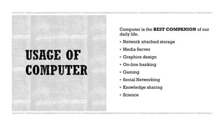 Computer is the BEST COMPANION of our
daily life.
▪ Network attached storage
▪ Media Server
▪ Graphics design
▪ On-line banking
▪ Gaming
▪ Social Networking
▪ Knowledge sharing
▪ Science
 