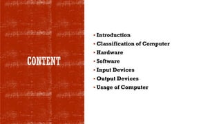 CONTENT
▪ Introduction
▪ Classification of Computer
▪ Hardware
▪ Software
▪ Input Devices
▪ Output Devices
▪ Usage of Computer
 