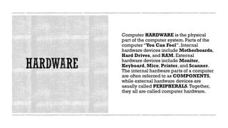 Computer HARDWARE is the physical
part of the computer system. Parts of the
computer “You Can Feel”. Internal
hardware devices include Motherboards,
Hard Drives, and RAM. External
hardware devices include Monitor,
Keyboard, Mice, Printer, and Scanner.
The internal hardware parts of a computer
are often referred to as COMPONENTS,
while external hardware devices are
usually called PERIPHERALS.Together,
they all are called computer hardware.
 